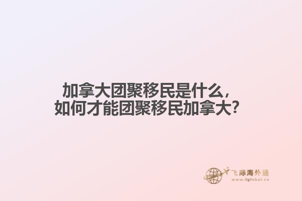 加拿大團(tuán)聚移民是什么，如何才能團(tuán)聚移民加拿大？