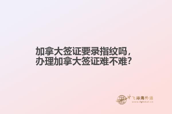 加拿大簽證要錄指紋嗎，辦理加拿大簽證難不難？
