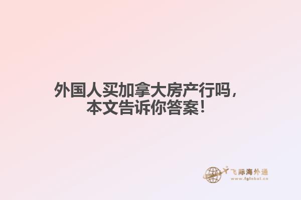 外國人買加拿大房產(chǎn)行嗎，本文告訴你答案！