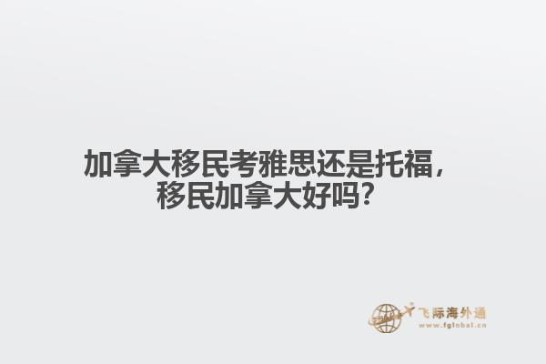 加拿大移民考雅思還是托福，移民加拿大好嗎？