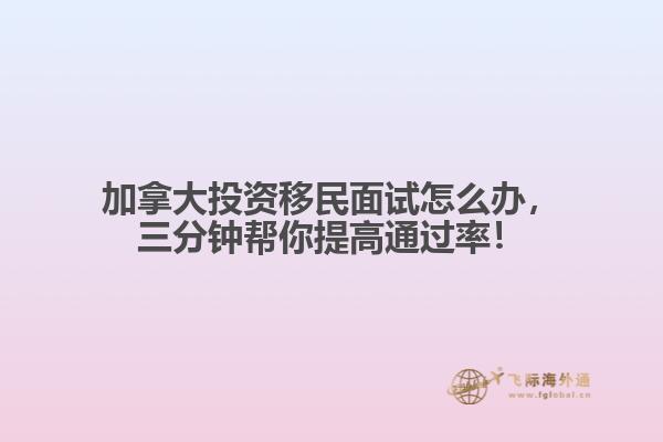 加拿大投資移民面試怎么辦，三分鐘幫你提高通過率！