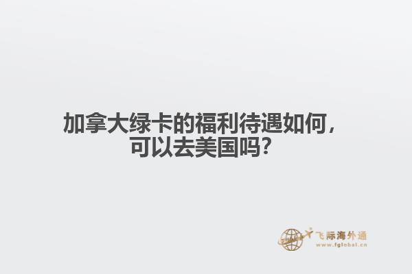 加拿大綠卡的福利待遇如何，可以去美國嗎？