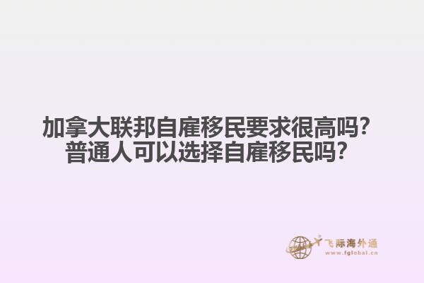 加拿大聯(lián)邦自雇移民要求很高嗎？普通人可以選擇自雇移民嗎？