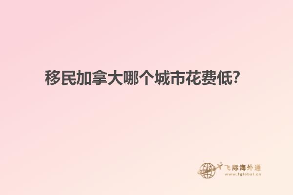 移民加拿大哪個城市花費(fèi)低？
