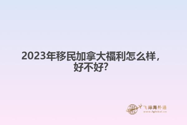 2023年移民加拿大福利怎么樣，好不好？