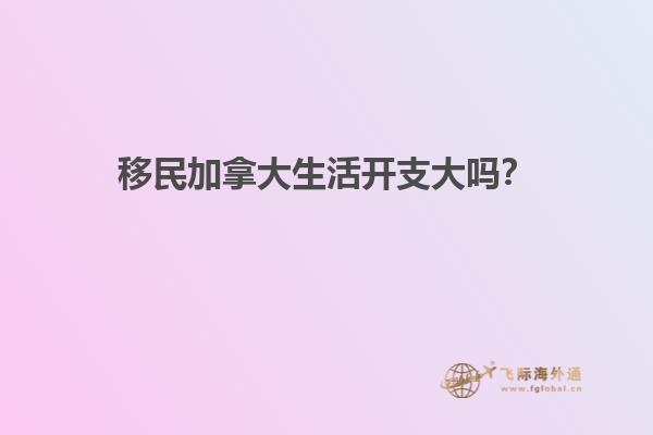 移民加拿大生活開支大嗎？