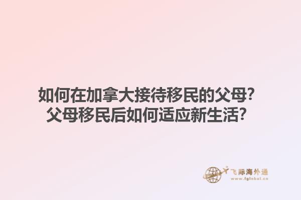 如何在加拿大接待移民的父母？父母移民后如何適應新生活？