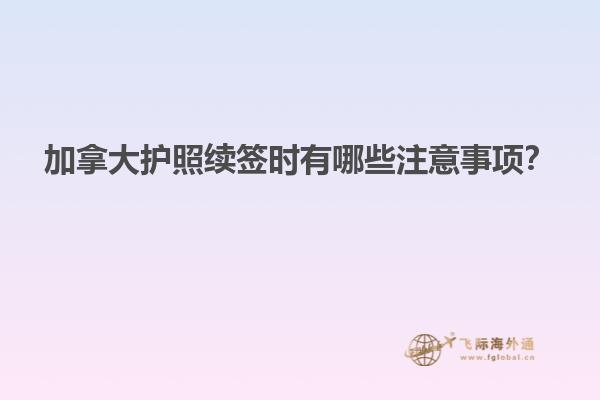 加拿大護(hù)照續(xù)簽時(shí)有哪些注意事項(xiàng)？