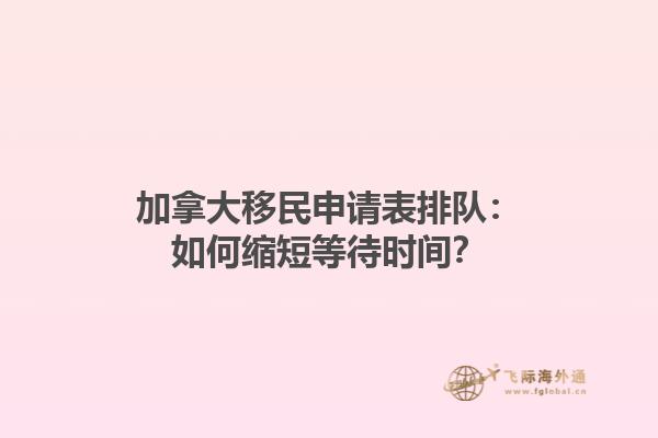 加拿大移民申請(qǐng)表排隊(duì)：如何縮短等待時(shí)間？