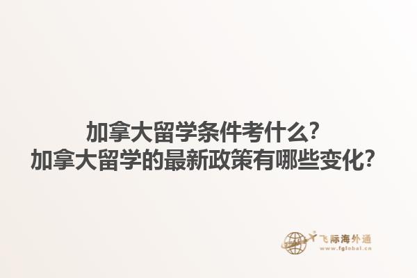 加拿大留學(xué)條件考什么？加拿大留學(xué)的最新政策有哪些變化？1.jpg