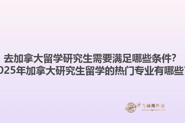 去加拿大留學(xué)研究生需要滿足哪些條件？2025年加拿大研究生留學(xué)的熱門專業(yè)有哪些？1.jpg