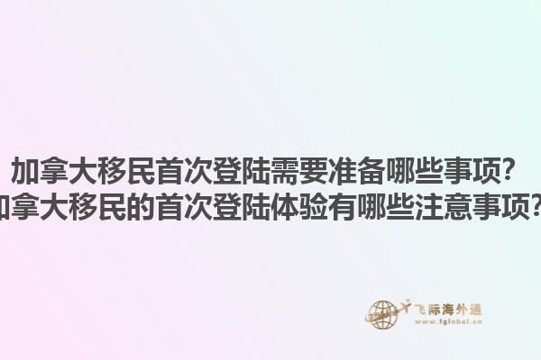 加拿大移民首次登陸需要準備哪些事項？加拿大移民的首次登陸體驗有哪些注意事項？1.jpg