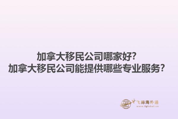 加拿大移民公司哪家好？加拿大移民公司能提供哪些專業(yè)服務(wù)？