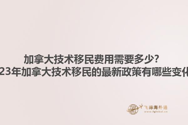 加拿大技術(shù)移民費(fèi)用需要多少？2023年加拿大技術(shù)移民的最新政策有哪些變化？1.jpg
