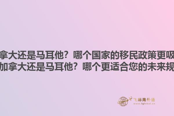 移民加拿大還是馬耳他？哪個(gè)國家的移民政策更吸引人？移民加拿大還是馬耳他？哪個(gè)更適合您的未來規(guī)劃？1.jpg