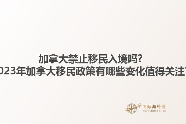 加拿大禁止移民入境嗎？2023年加拿大移民政策有哪些變化值得關(guān)注？