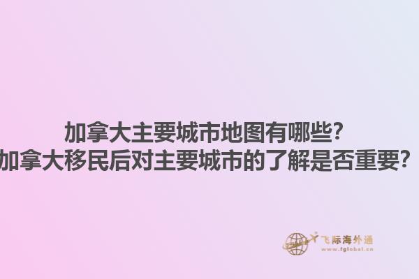 加拿大主要城市地圖有哪些？加拿大移民后對主要城市的了解是否重要？