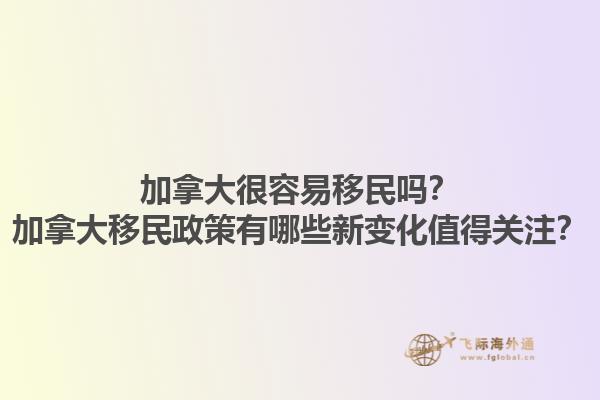 加拿大很容易移民嗎？加拿大移民政策有哪些新變化值得關(guān)注？