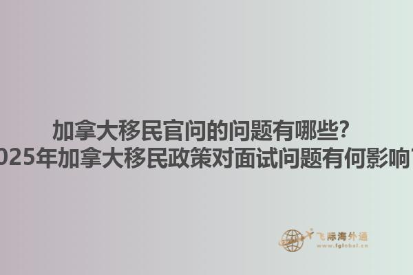 加拿大移民官問的問題有哪些？2025年加拿大移民政策對(duì)面試問題有何影響？