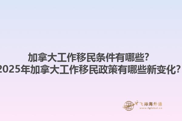 加拿大工作移民條件有哪些？2025年加拿大工作移民政策有哪些新變化？