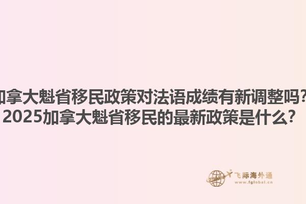 加拿大魁省移民政策對(duì)法語成績有新調(diào)整嗎？2025加拿大魁省移民的最新政策是什么？