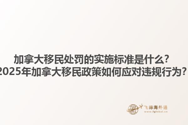 加拿大移民處罰的實(shí)施標(biāo)準(zhǔn)是什么？2025年加拿大移民政策如何應(yīng)對違規(guī)行為？