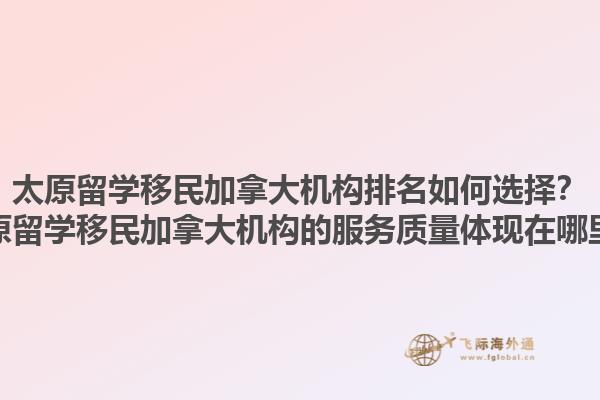 太原留學(xué)移民加拿大機(jī)構(gòu)排名如何選擇？太原留學(xué)移民加拿大機(jī)構(gòu)的服務(wù)質(zhì)量體現(xiàn)在哪里？