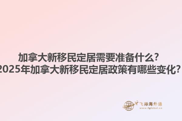加拿大新移民定居需要準(zhǔn)備什么？2025年加拿大新移民定居政策有哪些變化？