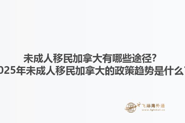 未成人移民加拿大有哪些途徑？2025年未成人移民加拿大的政策趨勢是什么？