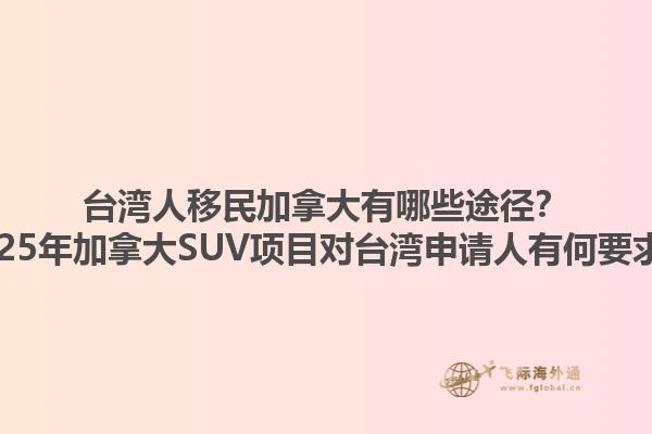 臺灣人移民加拿大有哪些途徑？2025年加拿大SUV項目對臺灣申請人有何要求？