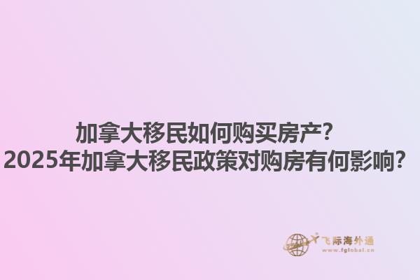 加拿大移民如何購(gòu)買(mǎi)房產(chǎn)？2025年加拿大移民政策對(duì)購(gòu)房有何影響？