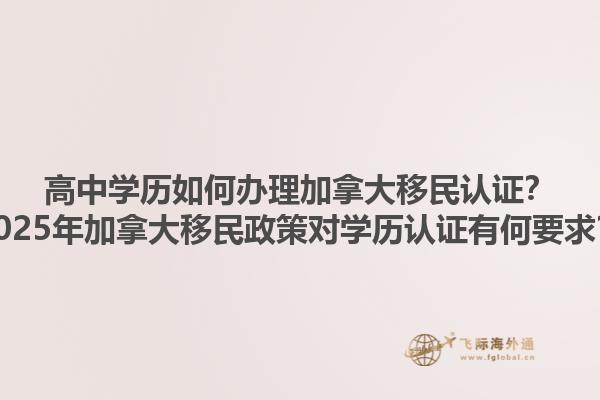 高中學(xué)歷如何辦理加拿大移民認(rèn)證？2025年加拿大移民政策對(duì)學(xué)歷認(rèn)證有何要求？