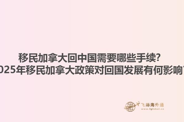 移民加拿大回中國(guó)需要哪些手續(xù)？2025年移民加拿大政策對(duì)回國(guó)發(fā)展有何影響？