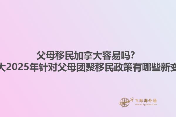 父母移民加拿大容易嗎？加拿大2025年針對父母團聚移民政策有哪些新變化？