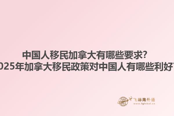 中國人移民加拿大有哪些要求？2025年加拿大移民政策對中國人有哪些利好？