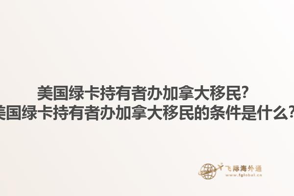 美國綠卡持有者辦加拿大移民？美國綠卡持有者辦加拿大移民的條件是什么？1.jpg