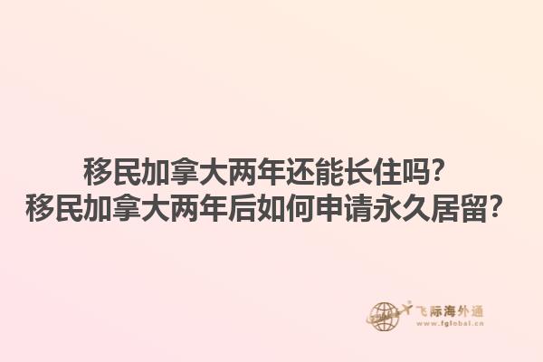 移民加拿大兩年還能長住嗎？移民加拿大兩年后如何申請永久居留？1.jpg