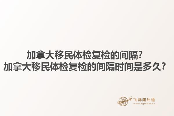 加拿大移民體檢復(fù)檢的間隔？加拿大移民體檢復(fù)檢的間隔時(shí)間是多久？