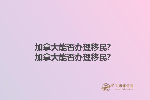 加拿大能否辦理移民？加拿大能否辦理移民？