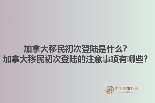 加拿大移民初次登陸是什么？加拿大移民初次登陸的注意事項(xiàng)有哪些？1.jpg