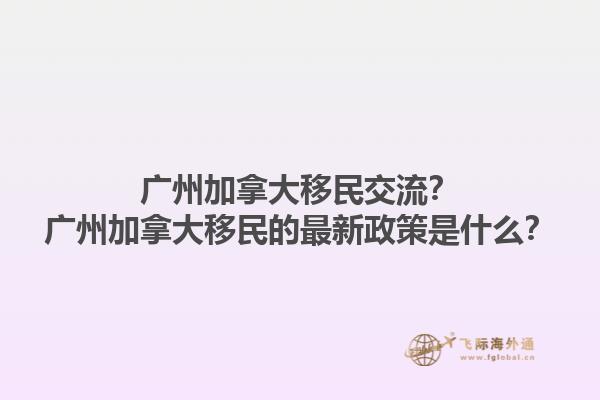 廣州加拿大移民交流？廣州加拿大移民的最新政策是什么？1.jpg