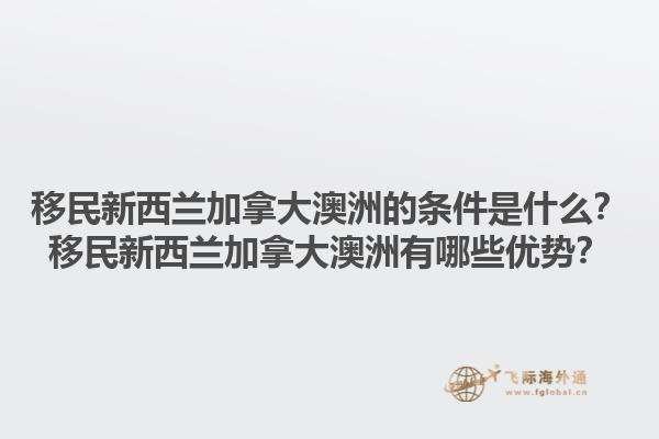 移民新西蘭加拿大澳洲的條件是什么？移民新西蘭加拿大澳洲有哪些優(yōu)勢？1.jpg