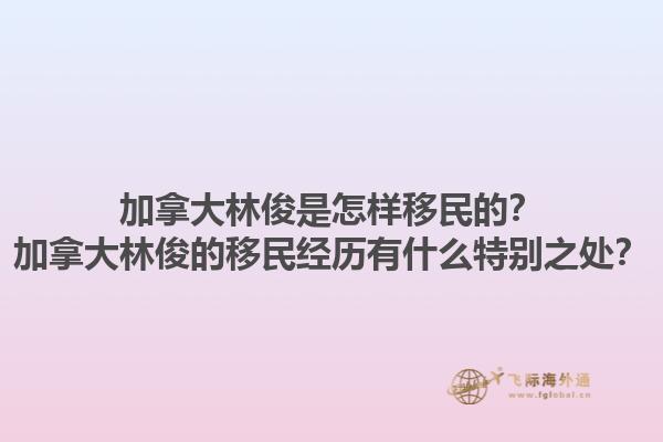 加拿大林俊是怎樣移民的？加拿大林俊的移民經(jīng)歷有什么特別之處？1.jpg