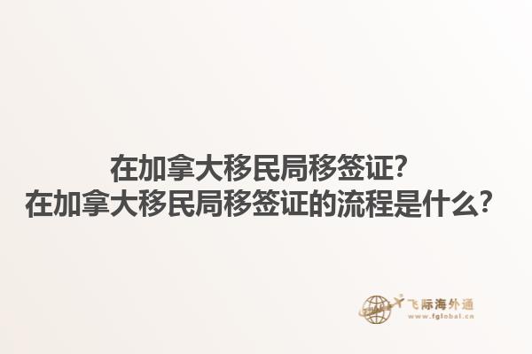 在加拿大移民局移簽證？在加拿大移民局移簽證的流程是什么？