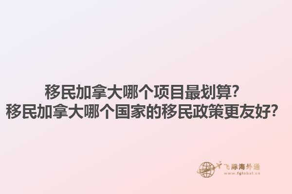 移民加拿大哪個項目最劃算？移民加拿大哪個國家的移民政策更友好？