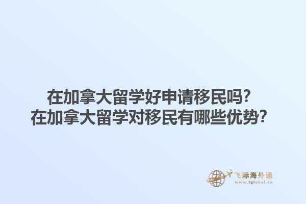 在加拿大留學(xué)好申請移民嗎？在加拿大留學(xué)對移民有哪些優(yōu)勢？