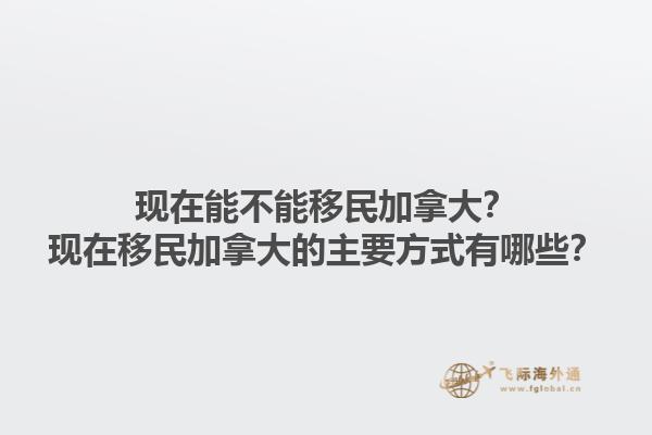 現(xiàn)在能不能移民加拿大？現(xiàn)在移民加拿大的主要方式有哪些？1.jpg