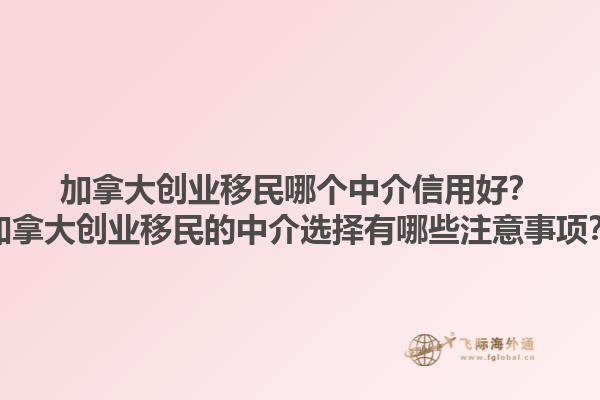 加拿大創(chuàng)業(yè)移民哪個(gè)中介信用好？加拿大創(chuàng)業(yè)移民的中介選擇有哪些注意事項(xiàng)？1.jpg