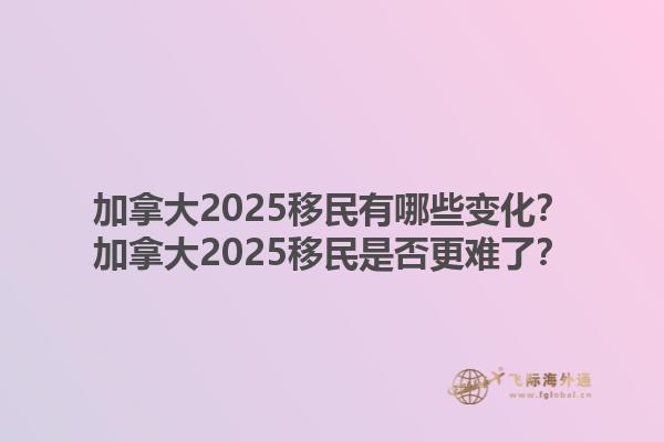 加拿大2025移民有哪些變化？加拿大2025移民是否更難了？1.jpg