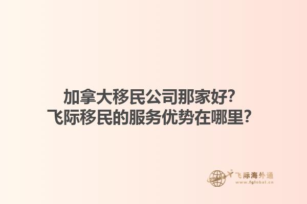 加拿大移民公司那家好？飛際移民的服務(wù)優(yōu)勢在哪里？1.jpg